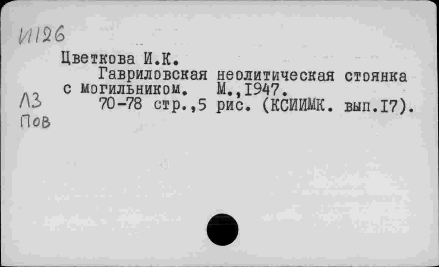 ﻿HIM
Цветкова И.К.
Гавриловская неолитическая стоянка с могильником. М.,1947.
A3 70-78 стр.,5 рис. (КСИИМК. вып.17).
ПоВ